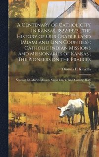 bokomslag A Centenary of Catholicity in Kansas, 1822-1922; the History of our Cradle Land (Miami and Linn Counties); Catholic Indian Missions and Missionaries of Kansas; The Pioneers on the Prairies