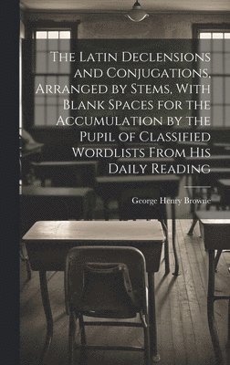 The Latin Declensions and Conjugations, Arranged by Stems, With Blank Spaces for the Accumulation by the Pupil of Classified Wordlists From His Daily Reading 1