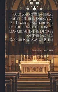 bokomslag Rule and Ceremonial of the Third Order of St. Francis, According to the Constitution of Leo Xiii, and the Decree of the Sacred Congregation of Rites