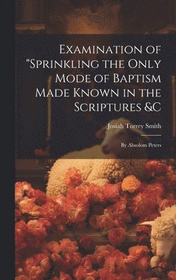 Examination of &quot;Sprinkling the Only Mode of Baptism Made Known in the Scriptures &C; by Absolom Peters 1