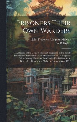 Prisoners Their own Warders; a Record of the Convict Prison at Singapore in the Straits Settlements, Established 1825, Discontinued 1873, Together With a Cursory History of the Convict Establishments at Bencoolen, Penang and Malacca From the Year 1797