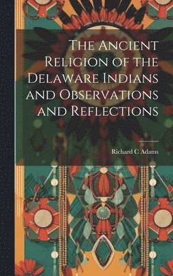 The Ancient Religion of the Delaware Indians and Observations and Reflections 1