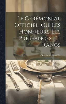 Cérémonial Officiel, ou, Les Honneurs, les Préséances, et Rangs 1