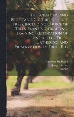 bokomslag The Scientific and Profitable Culture of Fruit Trees, Including Choice of Trees, Planting, Grafting, Training, Restoration of Unfruitful Trees, Gathering and Preservation of Fruit, Etc