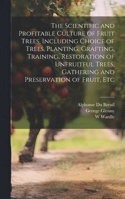 The Scientific and Profitable Culture of Fruit Trees, Including Choice of Trees, Planting, Grafting, Training, Restoration of Unfruitful Trees, Gathering and Preservation of Fruit, Etc 1