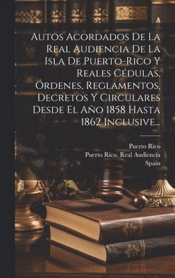 Autos Acordados De La Real Audiencia De La Isla De Puerto-rico Y Reales Cdulas, rdenes, Reglamentos, Decretos Y Circulares Desde El Ao 1858 Hasta 1862 Inclusive... 1