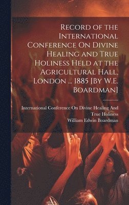 William Edwin Boardman - Record of the International Conference On Divine Healing and True Holiness Held at the Agricultural Hall, London ... 1885 [By W.E. Boardman], Inbunden