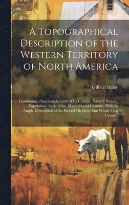 Topographical Description of the Western Territory of North America; Containing a Succinct Account of its Climate, Natural History, Population, Agriculture, Manners and Customs, With an Ample Description of the Several Divisions Into Which That Country