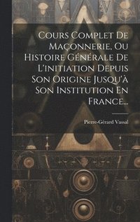 bokomslag Cours Complet De Maonnerie, Ou Histoire Gnrale De L'initiation Depuis Son Origine Jusqu' Son Institution En France...