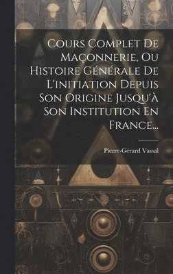 Cours Complet De Maonnerie, Ou Histoire Gnrale De L'initiation Depuis Son Origine Jusqu' Son Institution En France... 1