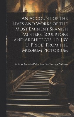 An Account of the Lives and Works of the Most Eminent Spanish Painters, Sculptors and Architects, Tr. [By U. Price] From the Musum Pictorium 1