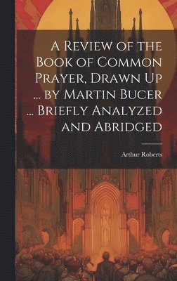 A Review of the Book of Common Prayer, Drawn Up ... by Martin Bucer ... Briefly Analyzed and Abridged 1