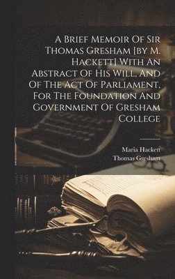 A Brief Memoir Of Sir Thomas Gresham [by M. Hackett] With An Abstract Of His Will, And Of The Act Of Parliament, For The Foundation And Government Of Gresham College 1