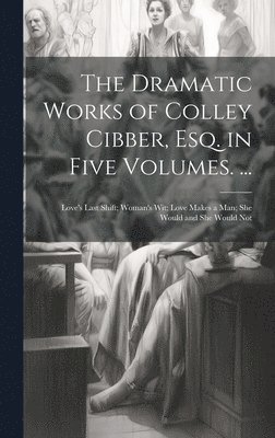 bokomslag The Dramatic Works of Colley Cibber, Esq. in Five Volumes. ...