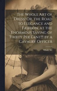 bokomslag The Whole Art of Dress! Or, the Road to Elegance and Fashion, at the Enormous Saving of Thirty Per Cent!!! by a Cavalry Officer