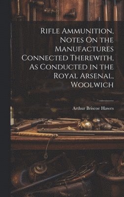 Rifle Ammunition, Notes On the Manufactures Connected Therewith, As Conducted in the Royal Arsenal, Woolwich 1