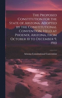 The Proposed Constitution for the State of Arizona. Adopted by the Constitutional Convention, Held at Phoenix, Arizona, From October 10 to December 9, 1910 1