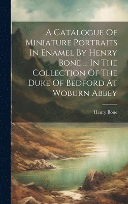 A Catalogue Of Miniature Portraits In Enamel By Henry Bone ... In The Collection Of The Duke Of Bedford At Woburn Abbey 1