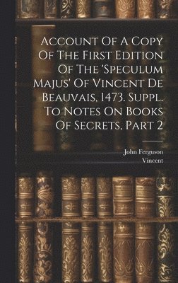 Account Of A Copy Of The First Edition Of The 'speculum Majus' Of Vincent De Beauvais, 1473. Suppl. To Notes On Books Of Secrets, Part 2 1