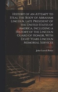 bokomslag History of an Attempt to Steal the Body of Abraham Lincoln, Late President of the United States of America, Including a History of the Lincoln Guard of Honor, With Eight Years Lincoln Memorial