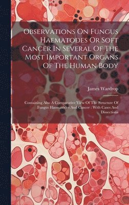 Observations On Fungus Haematodes Or Soft Cancer In Several Of The Most Important Organs Of The Human Body 1