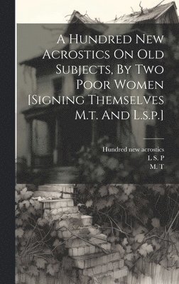 A Hundred New Acrostics On Old Subjects, By Two Poor Women [signing Themselves M.t. And L.s.p.] 1