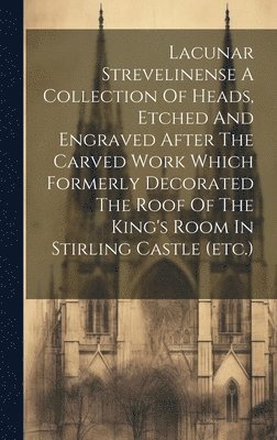 bokomslag Lacunar Strevelinense A Collection Of Heads, Etched And Engraved After The Carved Work Which Formerly Decorated The Roof Of The King's Room In Stirling Castle (etc.)