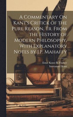 A Commentary On Kant's Critick of the Pure Reason, Tr. From the History of Modern Philosophy, With Explanatory Notes by J.P. Mahaffy 1