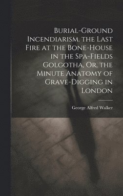 bokomslag Burial-Ground Incendiarism. the Last Fire at the Bone-House in the Spa-Fields Golgotha, Or, the Minute Anatomy of Grave-Digging in London
