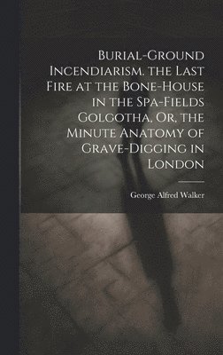 Burial-Ground Incendiarism. the Last Fire at the Bone-House in the Spa-Fields Golgotha, Or, the Minute Anatomy of Grave-Digging in London 1