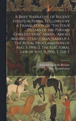 Brief Narrative of Recent Events in Persia, Followed by a Translation of "The Four Pillars of the Persian Constitution" Arkan. 'Arb'ah Mashru-tiyat-i Iran Namely, 1. The Royal Proclamation of Aug. 5, 1906. 2. The Electoral law of Sept. 9, 1906. 3. The F