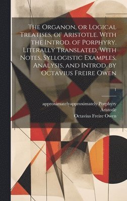 The Organon, or Logical Treatises, of Aristotle. With the Introd. of Porphyry. Literally Translated, With Notes, Syllogistic Examples, Analysis, and Introd. by Octavius Freire Owen; 1 1