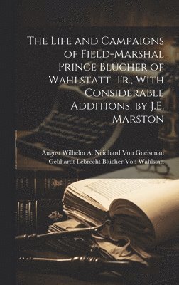 The Life and Campaigns of Field-Marshal Prince Blcher of Wahlstatt, Tr., With Considerable Additions, by J.E. Marston 1