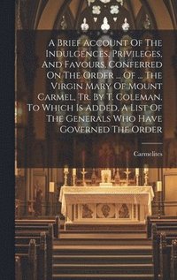 bokomslag A Brief Account Of The Indulgences, Privileges, And Favours, Conferred On The Order ... Of ... The Virgin Mary Of Mount Carmel, Tr. By T. Coleman. To Which Is Added, A List Of The Generals Who Have