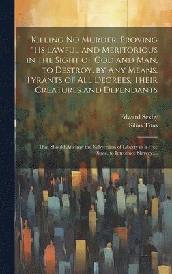 Killing No Murder. Proving 'tis Lawful and Meritorious in the Sight of God and Man, to Destroy, by Any Means, Tyrants of All Degrees, Their Creatures and Dependants; That Should Attempt the Subversion of Liberty in a Free State, to Introduce Slavery, ...