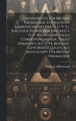 Taschenbuch Für Brüder Freimaurer, Enthaltend Sämmtliche Mit Der G. U. V. St. Joh. Loge Pforte Zur Ewigkeit I. O. V. Hildesheim Theils Correspondirende, Theils Derselben Seit 5794. Bekannt Gewordene Logen, Als Manuscript Für Brüder Freimaurer