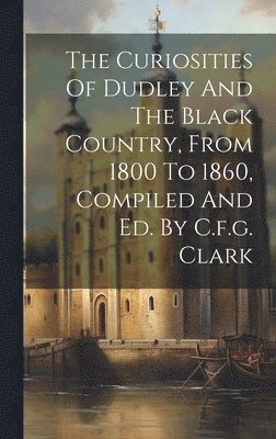 bokomslag The Curiosities Of Dudley And The Black Country, From 1800 To 1860, Compiled And Ed. By C.f.g. Clark