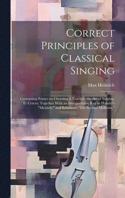 Correct Principles of Classical Singing; Containing Essays on Choosing a Teacher; the art of Singing, et Cetera; Together With an Interpretative key to Handel's &quot;Messiah,&quot; and Schubert's 1