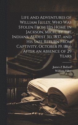 Life and Adventures of William Filley, who was Stolen From his Home in Jackson, Mich., by the Indians, August 3d, 1837, and his Safe Return From Captivity, October 19, 1866 After an Absence of 29 1