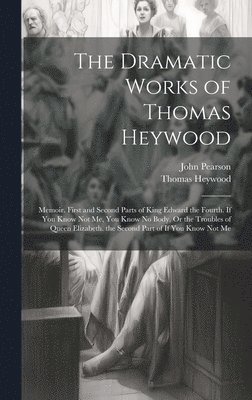 The Dramatic Works of Thomas Heywood: Memoir. First and Second Parts of King Edward the Fourth. If You Know Not Me, You Know No Body, Or the Troubles 1