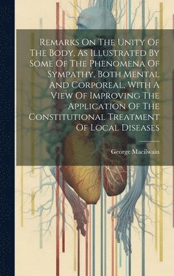 Remarks On The Unity Of The Body, As Illustrated By Some Of The Phenomena Of Sympathy, Both Mental And Corporeal, With A View Of Improving The Application Of The Constitutional Treatment Of Local 1