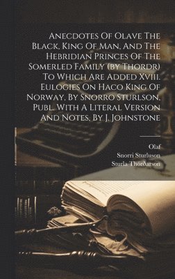 Anecdotes Of Olave The Black, King Of Man, And The Hebridian Princes Of The Somerled Family (by Thordr) To Which Are Added Xviii. Eulogies On Haco King Of Norway, By Snorro Sturlson, Publ. With A Literal Version And Notes, By J. Johnstone