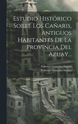 Estudio Histórico Sobre Los Cañaris, Antiguos Habitantes De La Provincia Del Azuay...