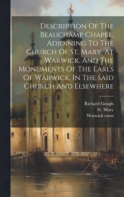 Description Of The Beauchamp Chapel, Adjoining To The Church Of St. Mary, At Warwick. And The Monuments Of The Earls Of Warwick, In The Said Church And Elsewhere 1