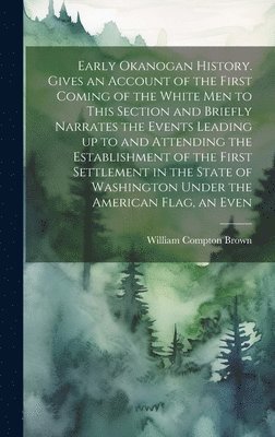 Early Okanogan History. Gives an Account of the First Coming of the White men to This Section and Briefly Narrates the Events Leading up to and Attending the Establishment of the First Settlement in the State of Washington Under the American Flag, an Even
