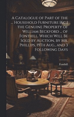 bokomslag A Catalogue of Part of the ... Household Furniture [&c.] the Genuine Property of William Beckford ... of Fonthill. Which Will Be Sold by Auction, by Mr. Phillips, 19Th Aug., and 3 Following Days