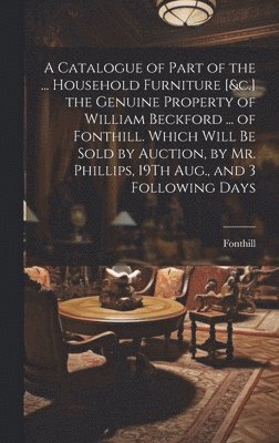 A Catalogue of Part of the ... Household Furniture [&c.] the Genuine Property of William Beckford ... of Fonthill. Which Will Be Sold by Auction, by Mr. Phillips, 19Th Aug., and 3 Following Days 1