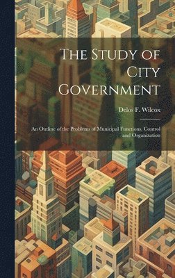Delos F 1873-1928 Wilcox, Delos F. 1873-1928 Wilcox, Delos F. Wilcox - Study of City Government; an Outline of the Problems of Municipal Functions, Control and Organization, Inbunden