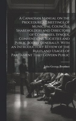 John George Bourinot - Canadian Manual on the Procedure at Meetings of Municipal Councils, Shareholders and Directors of Companies, Synods, Conventions, Societies and Public Bodies Generally, With an Introductory Review of the Rules and Usages of Parliament That Govern Public, Inbunden