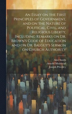 bokomslag An Essay on the First Principles of Government, and on the Nature of Political, Civil, and Religious Liberty, Including Remarks on Dr. Brown's Code of Education and on Dr. Balguy's Sermon on Church